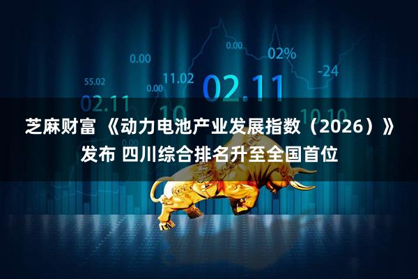 芝麻财富 《动力电池产业发展指数(2026)》发布 四川综合排名升至全国首位
