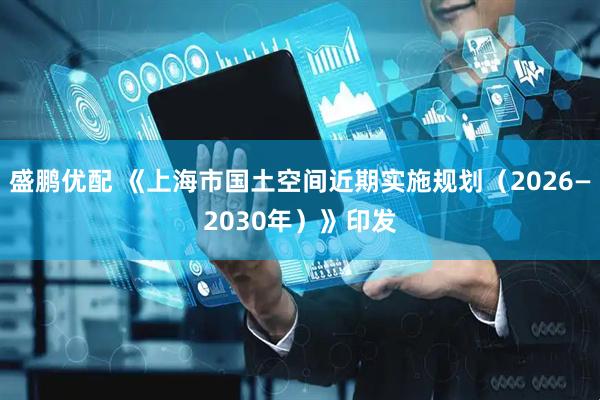 盛鹏优配 《上海市国土空间近期实施规划（2026—2030年）》印发